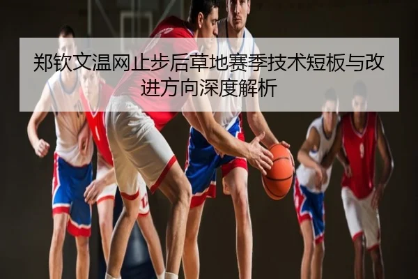 郑钦文温网止步后草地赛季技术短板与改进方向深度解析